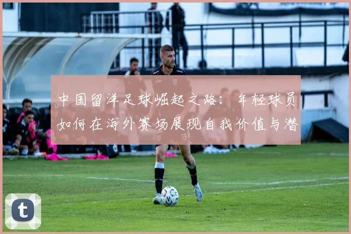 中国留洋足球崛起之路：年轻球员如何在海外赛场展现自我价值与潜力