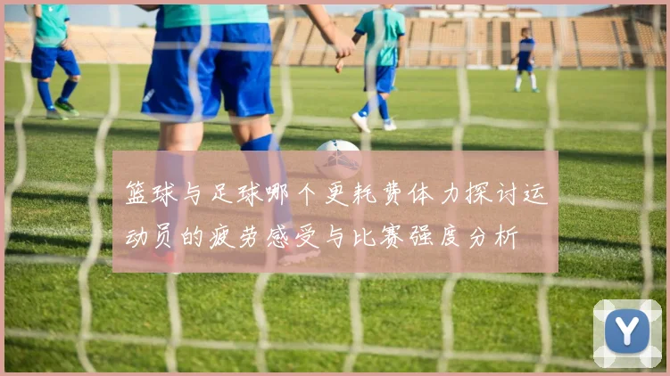 篮球与足球哪个更耗费体力探讨运动员的疲劳感受与比赛强度分析