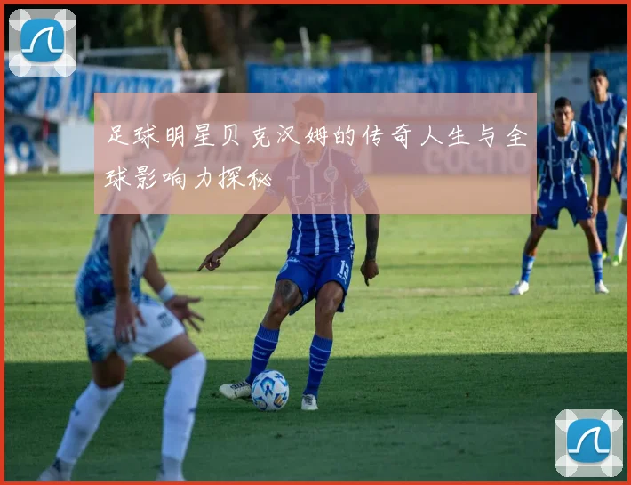 足球明星贝克汉姆的传奇人生与全球影响力探秘