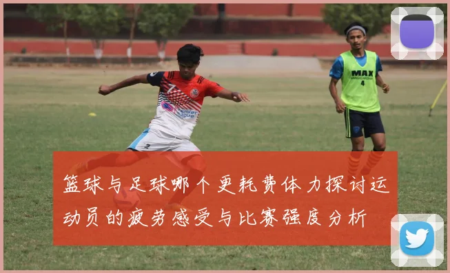 篮球与足球哪个更耗费体力探讨运动员的疲劳感受与比赛强度分析